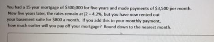 You had a 15 year mortgage of $300,000 for five years and made payments of $3,500 per month.
Now five years later, the rates remain at j2 - 4.2%, but you have now rented out
your basement suite for $800 a month. If you add this to your monthly payment,
how much earlier will you pay off your mortgage? Round down to the nearest month.
