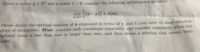 Given a vector y e Rd and a scalar A > 0, consider the following optimization problem:
min x-yll + 세제1.
XER
Please derive the optimal solution of x expressed in terms of y and A (you need to show detailed
steps of derivation). Hint: consider each coordinate separately, and consider separately whem the
optimal value is less than zero or larger than zero, and then derive a solution that covers both
cases.
