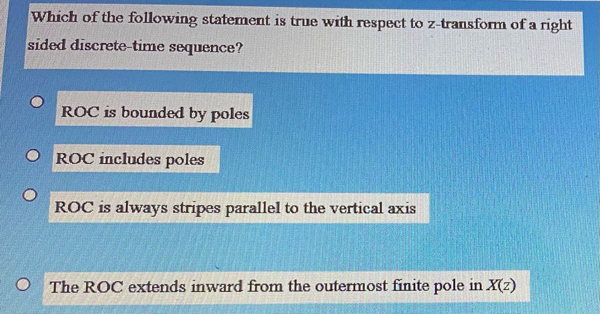 Which of the following statement is true with respect to z-transform of a right
sided discrete-time sequence?
ROC is bounded by poles
ROC includes poles
ROC is always stripes parallel to the vertical axis
The ROC extends inward from the outermost finite pole in X(z)
