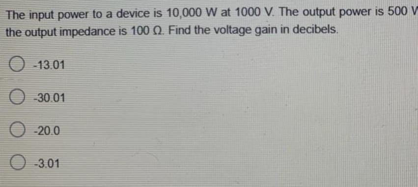 The input power to a device is 10,000 W at 1000 V. The output power is 500 V
the output impedance is 100 Q. Find the voltage gain in decibels.
13.01
30.01
-20.0
03.01