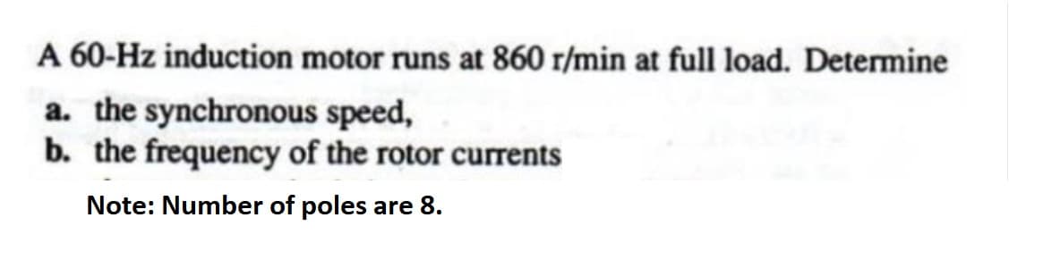 A 60-Hz induction motor runs at 860 r/min at full load. Determine
a. the synchronous speed,
b. the frequency of the rotor currents
Note: Number of poles are 8.