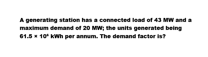 A generating station has a connected load of 43 MW and a
maximum demand of 20 MW; the units generated being
61.5 x 106 kWh per annum. The demand factor is?