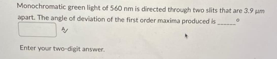 Monochromatic green light of 560 nm is directed through two slits that are 3.9 µm
apart. The angle of deviation of the first order maxima produced is
0
A/
Enter your two-digit answer.