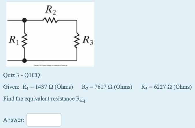 R₁3
R₂
www
Answer:
R3
Quiz 3 - Q1CQ
Given: R₁1437 2 (Ohms)
Find the equivalent resistance Req
R₂ = 7617 2 (Ohms) R3 = 6227 22 (Ohms)