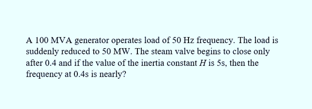 A 100 MVA generator operates load of 50 Hz frequency. The load is
suddenly reduced to 50 MW. The steam valve begins to close only
after 0.4 and if the value of the inertia constant H is 5s, then the
frequency at 0.4s is nearly?