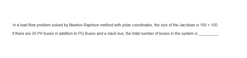 In a load flow problem solved by Newton-Raphson method with polar coordinates, the size of the Jacobian is 100 x 100.
If there are 20 PV buses in addition to PQ Buses and a slack bus, the total number of buses in the system is