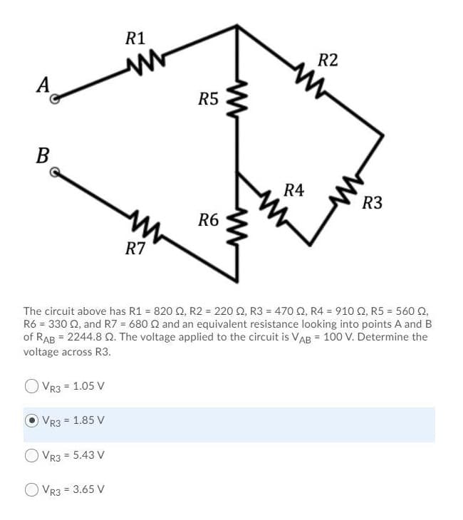 A
B
R1
www
R7
R5
R6
R4
R2
R3
The circuit above has R1 = 820 02, R2 = 220 02, R3 = 470 2, R4 = 910 2, R5 = 560 02,
R6 = 330 92, and R7 = 680 22 and an equivalent resistance looking into points A and B
of RAB = 2244.8 Q2. The voltage applied to the circuit is VAB = 100 V. Determine the
voltage across R3.
VR3 = 1.05 V
VR3 = 1.85 V
O VR3 = 5.43 V
VR3 = 3.65 V