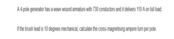 A 4-pole generator has a wave wound armature with 730 conductors and it delivers 110 A on full load.
If the brush lead is 10 degrees mechanical, calculate the cross-magnetising ampere turn per pole.