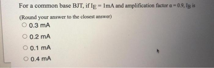 For a common base BJT, if IE = 1mA and amplification factor a=0.9, IB is
(Round your answer to the closest answer)
O 0.3 mA
O 0.2 mA
O 0.1 MA
O 0.4 mA