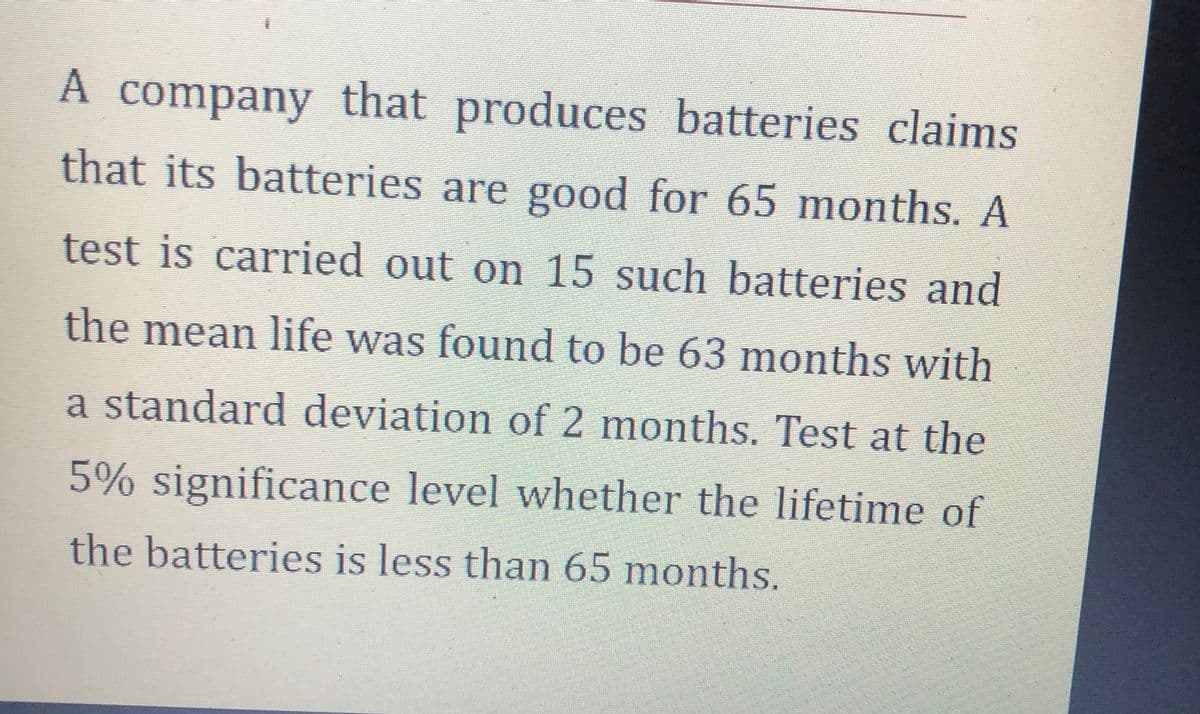 A company that produces batteries claims
that its batteries are good for 65 months. A
test is carried out on 15 such batteries and
the mean life was found to be 63 months with
a standard deviation of 2 months. Test at the
5% significance level whether the lifetime of
the batteries is less than 65 months.
