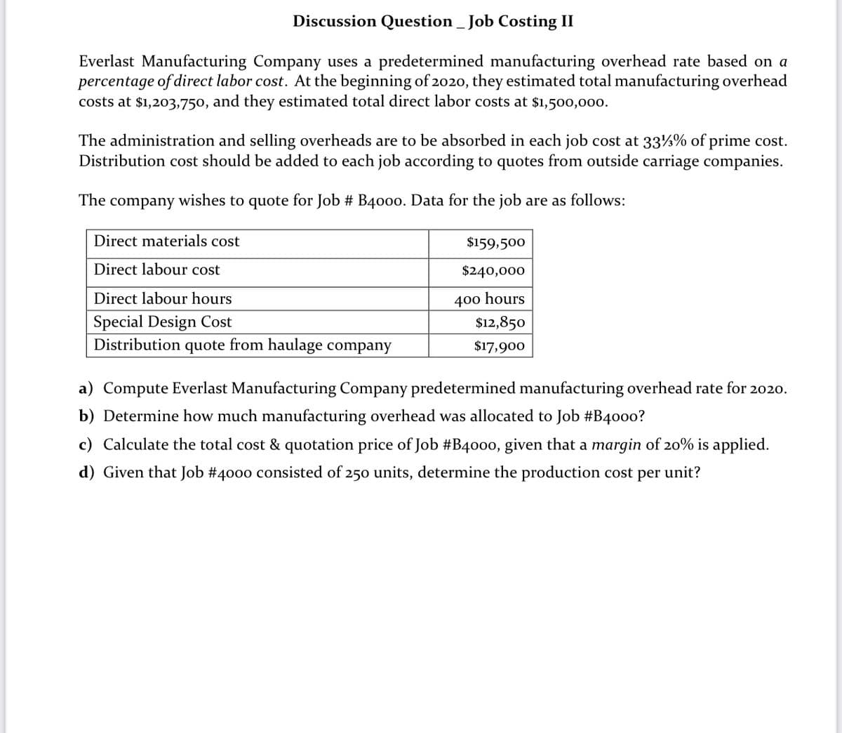 Discussion Question _ Job Costing II
Everlast Manufacturing Company uses a predetermined manufacturing overhead rate based on a
percentage of direct labor cost. At the beginning of 2020, they estimated total manufacturing overhead
costs at $1,203,750, and they estimated total direct labor costs at $1,500,000.
The administration and selling overheads are to be absorbed in each job cost at 33½% of prime cost.
Distribution cost should be added to each job according to quotes from outside carriage companies.
The
company
wishes to quote for Job # B400o. Data for the job are as follows:
Direct materials cost
$159,500
Direct labour cost
$240,000
Direct labour hours
400 hours
Special Design Cost
$12,850
Distribution
quote
from haulage company
$17,900
a) Compute Everlast Manufacturing Company predetermined manufacturing overhead rate for 2020.
b) Determine how much manufacturing overhead was allocated to Job #B40o0?
c) Calculate the total cost & quotation price of Job #B4000, given that a margin of 20% is applied.
d) Given that Job #4000 consisted of 250 units, determine the production cost per unit?
