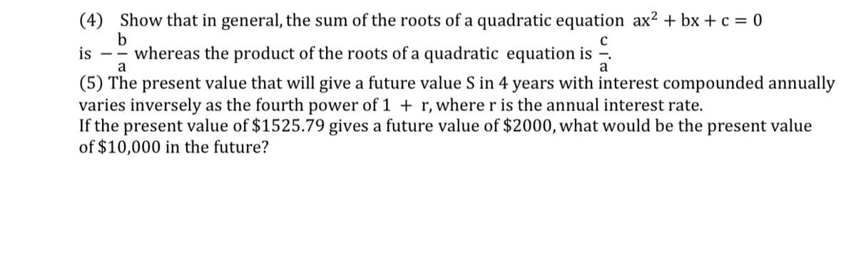 (4) Show that in general, the sum of the roots of a quadratic equation ax² + bx + c = 0
b
whereas the product of the roots of a quadratic equation is
a
is
a
(5) The present value that will give a future value S in 4 years with interest compounded annually
varies inversely as the fourth power of 1 + r, where r is the annual interest rate.
If the present value of $1525.79 gives a future value of $2000, what would be the present value
of $10,000 in the future?
