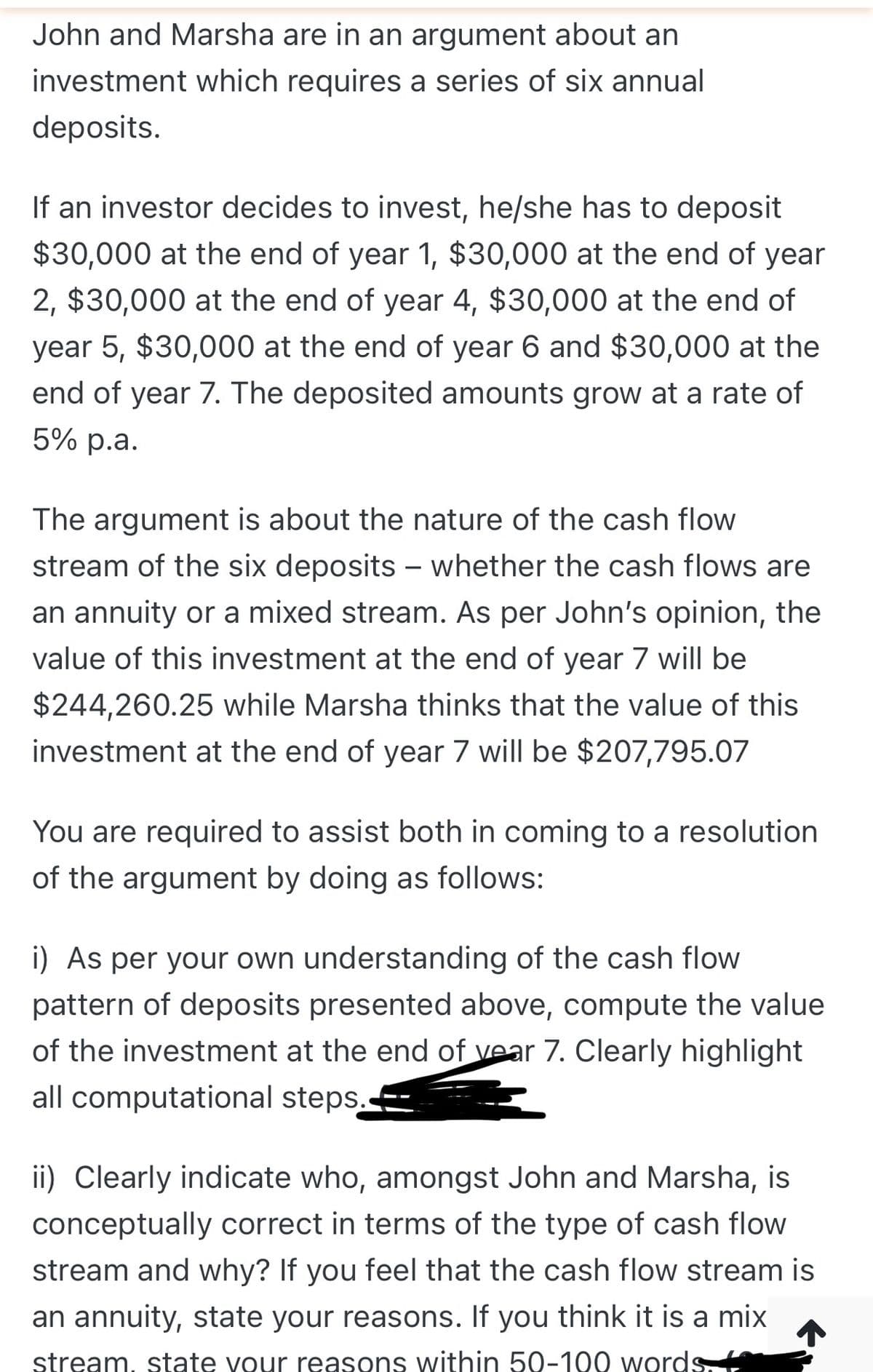 John and Marsha are in an argument about an
investment which requires a series of six annual
deposits.
If an investor decides to invest, he/she has to deposit
$30,000 at the end of year 1, $30,000 at the end of year
2, $30,000 at the end of year 4, $30,000 at the end of
year 5, $30,000 at the end of year 6 and $30,000 at the
end of year 7. The deposited amounts grow at a rate of
5% p.a.
The argument is about the nature of the cash flow
stream of the six deposits – whether the cash flows are
-
an annuity or a mixed stream. As per John's opinion, the
value of this investment at the end of year 7 will be
$244,260.25 while Marsha thinks that the value of this
investment at the end of year 7 will be $207,795.07
You are required to assist both in coming to a resolution
of the argument by doing as follows:
i) As per your own understanding of the cash flow
pattern of deposits presented above, compute the value
of the investment at the end of vear 7. Clearly highlight
all computational steps.
ii) Clearly indicate who, amongst John and Marsha, is
conceptually correct in terms of the type of cash flow
stream and why? If you feel that the cash flow stream is
an annuity, state your reasons. If you think it is a mix
stream, state vour reasons within 50-100 words
