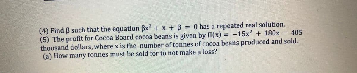 (4) Find ß such that the equation ßx² + x + ß = 0 has a repeated real solution.
(5) The profit for Cocoa Board cocoa beans is given by II(x) = -15x² + 180x – 405
thousand dollars, where x is the number of tonnes of cocoa beans produced and sold.
(a) How many tonnes must be sold for to not make a loss?
