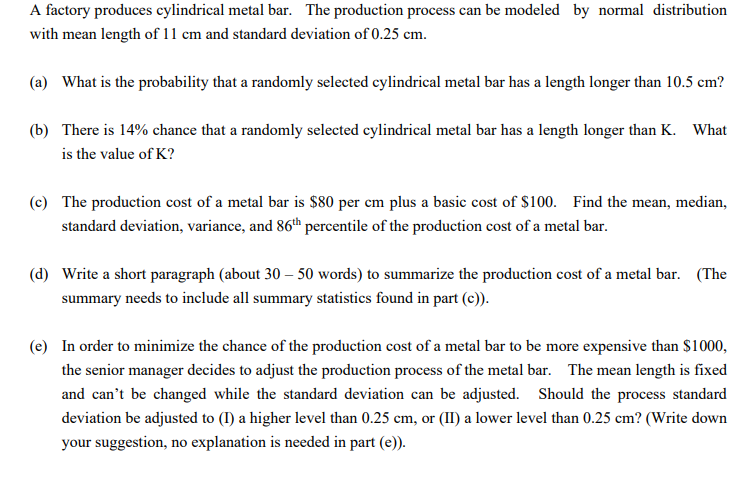 A factory produces cylindrical metal bar. The production process can be modeled by normal distribution
with mean length of 11 cm and standard deviation of 0.25 cm.
(a) What is the probability that a randomly selected cylindrical metal bar has a length longer than 10.5 cm?
(b) There is 14% chance that a randomly selected cylindrical metal bar has a length longer than K. What
is the value of K?
(c) The production cost of a metal bar is $80 per cm plus a basic cost of $100. Find the mean, median,
standard deviation, variance, and 86th percentile of the production cost of a metal bar.
(d) Write a short paragraph (about 30 – 50 words) to summarize the production cost of a metal bar. (The
summary needs to include all summary statistics found in part (c)).
(e) In order to minimize the chance of the production cost of a metal bar to be more expensive than $1000,
the senior manager decides to adjust the production process of the metal bar. The mean length is fixed
and can't be changed while the standard deviation can be adjusted. Should the process standard
deviation be adjusted to (I) a higher level than 0.25 cm, or (II) a lower level than 0.25 cm? (Write down
your suggestion, no explanation is needed in part (e)).
