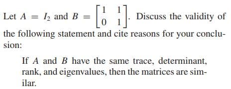 1
Let A = I, and B
Discuss the validity of
the following statement and cite reasons for your conclu-
sion:
If A and B have the same trace, determinant,
rank, and eigenvalues, then the matrices are sim-
ilar.
