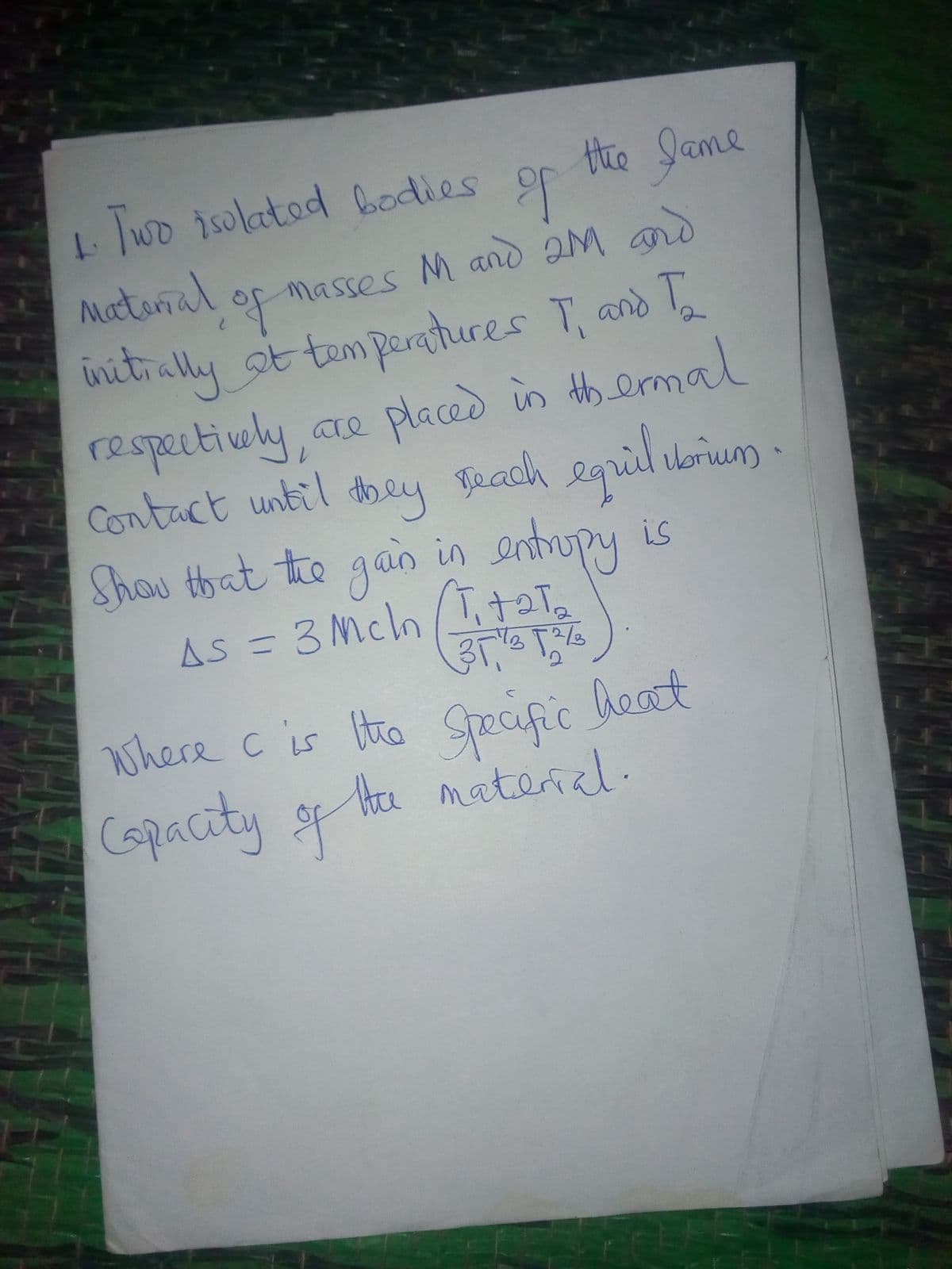 1wo isolated bodies
Hie lame
Matonal of masses M and 2M and
initrally ot tem paratures T, and T
respectioly,
Contact until dhey Teach egril ubrum
Shou that the gan
are placed in th ermal
equil
in entrupy is
Vbruum
is
AS =3 Mch/I
11
where c is Itra c heat
Specific
Capacity o ta matend.
te material.
