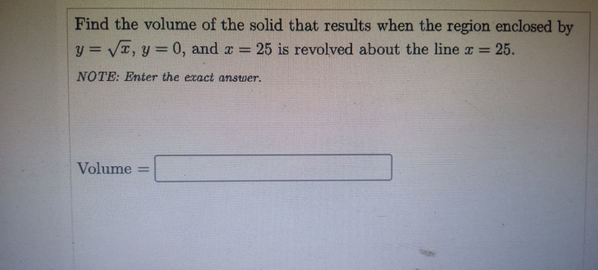 Find the volume of the solid that results when the region enclosed by
y = VI, y = 0, and a =
25 is revolved about the line x =
25.
NOTE: Enter the ecact answer.
Volume
