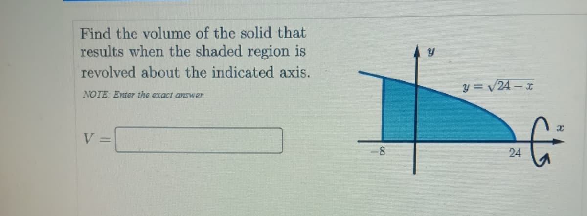 Find the volume of the solid that
results when the shaded region is
revolved about the indicated axis.
y = V24 -
NOTE: Enter the exact answer.
V:
-8
24
