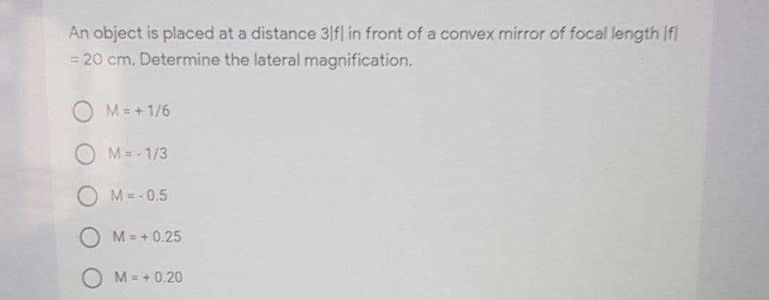 An object is placed at a distance 3|fl in front of a convex mirror of focal length If
= 20 cm. Determine the lateral magnification.
O M = + 1/6
M= - 1/3
M= - 0.5
O M= + 0.25
M= +0.20

