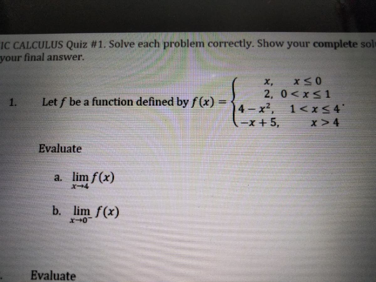 IC CALCULUS Quiz #1. Solve each problem correctly. Show your complete sole
your final answer.
X,
2, 0<x<1
1.
Let f be a function defined by f(x)%3D
4 x2,
1<x<4
-x +5,
x>4
Evaluate
a. lim f(x)
b. lim f(x)
Evaluate
