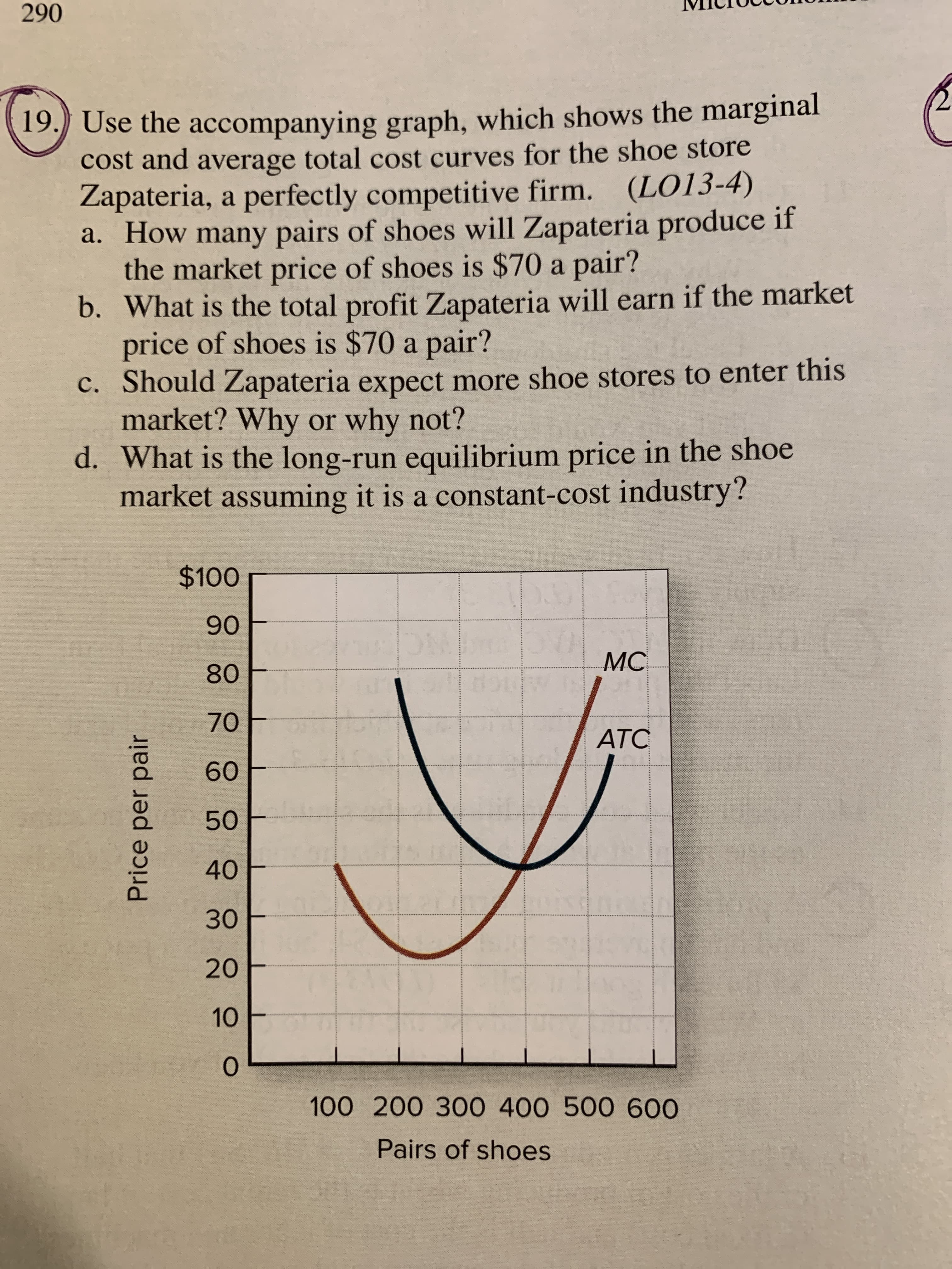Price per pair
19. Use the accompanying graph, which shows the marginal
cost and average total cost curves for the shoe store
Zapateria, a perfectly competitive firm. (LO13-4)
a. How many pairs of shoes will Zapateria produce if
the market price of shoes is $70 a pair?
b. What is the total profit Zapateria will earn if the market
price of shoes is $70 a pair?
c. Should Zapateria expect more shoe stores to enter this
market? Why or why not?
d. What is the long-run equilibrium price in the shoe
market assuming it is a constant-cost industry?
06
MC
NC
08
70
ATC
09
40
30
2.
10
100 200 300 400 500 600
Pairs of shoes
