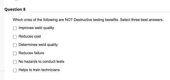 Question 8
Which ones of the following are NOT Destructive testing benefits. Select three best answers.
Improves weld quality
Reduces cost
Determines weld quality
Reduces failure
No hazards to conduct tests
Helps to train technicians
