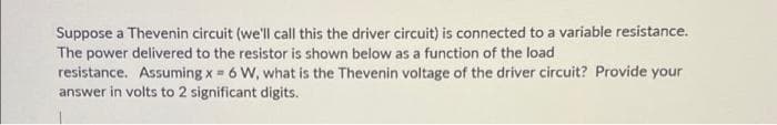Suppose a Thevenin circuit (we'll call this the driver circuit) is connected to a variable resistance.
The power delivered to the resistor is shown below as a function of the load
resistance. Assuming x = 6 W, what is the Thevenin voltage of the driver circuit? Provide your
answer in volts to 2 significant digits.
