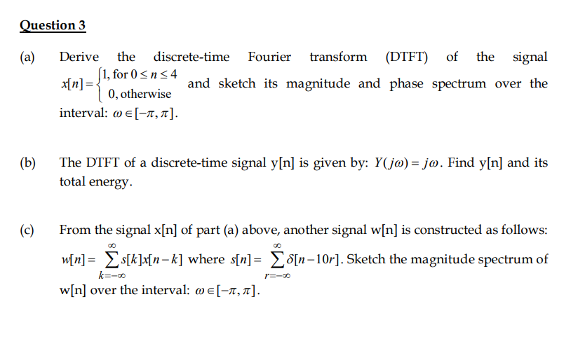 Question 3
(a)
Derive
the discrete-time Fourier transform (DTFT) of
the signal
(1, for 0<n<4
x[n] =-
0, otherwise
and sketch its magnitude and phase spectrum over the
interval : ωε [-π, π].
(b)
The DTFT of a discrete-time signal y[n] is given by: Y(j@) = jo. Find y[n] and its
total energy.
(c)
From the signal x[n] of part (a) above, another signal w[n] is constructed as follows:
w[n] = s[k]x[n-k] where s[n]= ES[n-10r]. Sketch the magnitude spectrum of
%3D
k=-o
r=-00
w[n] over the interval: w e[-7, 7].
