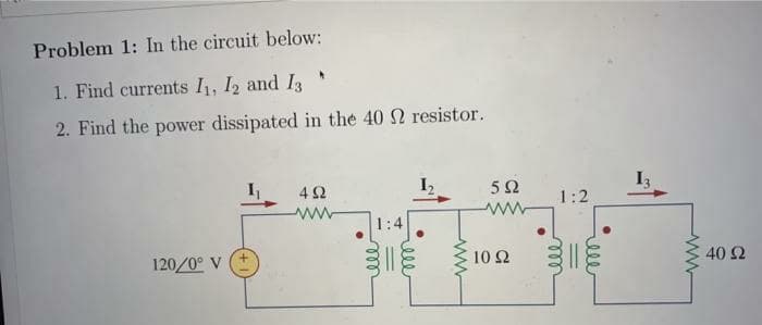 Problem 1: In the circuit below:
1. Find currents I, I2 and I3
2. Find the power dissipated in the 40 2 resistor.
4 2
5Ω
1:2
1:4
120/0° V
10 Ω
40 Ω
ell
