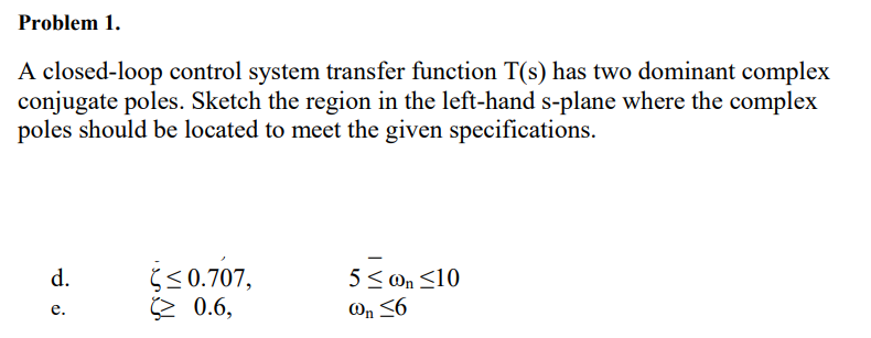 Problem 1.
A closed-loop control system transfer function T(s) has two dominant complex
conjugate poles. Sketch the region in the left-hand s-plane where the complex
poles should be located to meet the given specifications.
d.
Ś <0.707,
2 0.6,
5< On <10
On <6
е.
