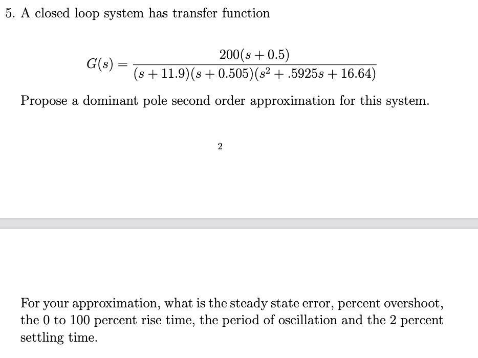 5. A closed loop system has transfer function
200(s + 0.5)
(s + 11.9)(s + 0.505)(s² + .5925s + 16.64)
G(s) =
Propose a dominant pole second order approximation for this system.
2
For your approximation, what is the steady state error, percent overshoot,
the 0 to 100 percent rise time, the period of oscillation and the 2 percent
settling time.
