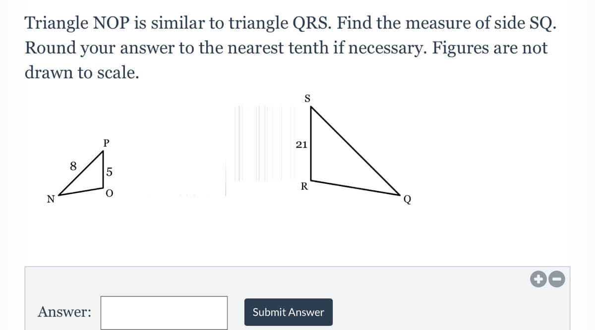 Triangle NOP is similar to triangle QRS. Find the measure of side SQ.
Round your answer to the nearest tenth if necessary. Figures are not
drawn to scale.
S
21
8
5
R
Q
Answer:
Submit Answer
LO
