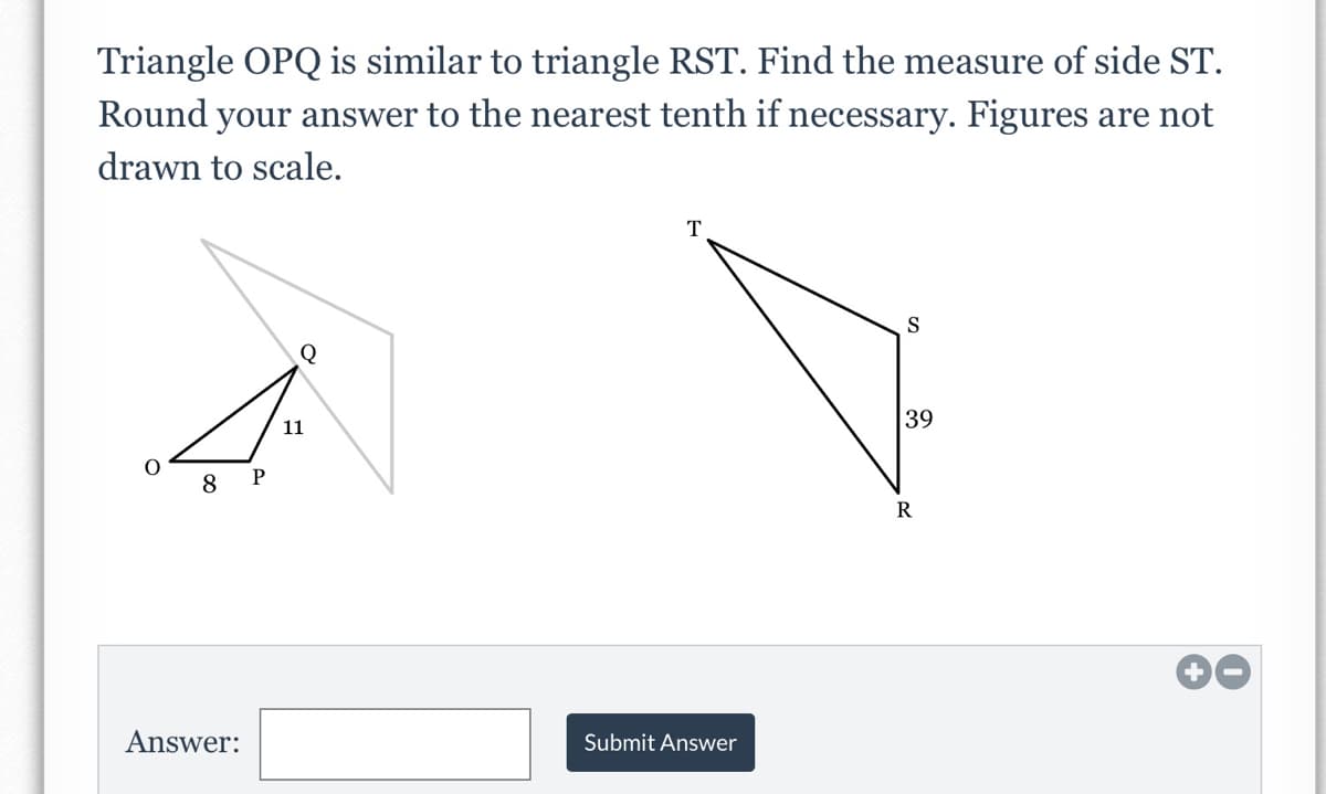 Triangle OPQ is similar to triangle RST. Find the measure of side ST.
Round your answer to the nearest tenth if necessary. Figures are not
drawn to scale.
T
Q
39
11
8
00
Answer:
Submit Answer
