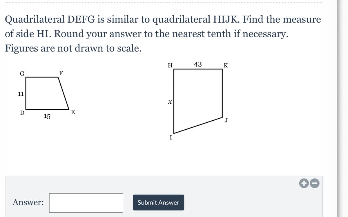 Quadrilateral DEFG is similar to quadrilateral HIJK. Find the measure
of side HI. Round your answer to the nearest tenth if necessary.
Figures are not drawn to scale.
H
43
K
F
11
D
E
15
Answer:
Submit Answer
