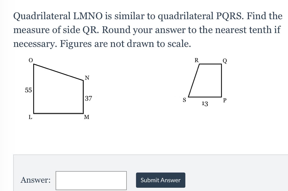 Quadrilateral LMNO is similar to quadrilateral PQRS. Find the
measure of side QR. Round your answer to the nearest tenth if
necessary. Figures are not drawn to scale.
R
55
37
S
P
13
L
M
Answer:
Submit Answer
