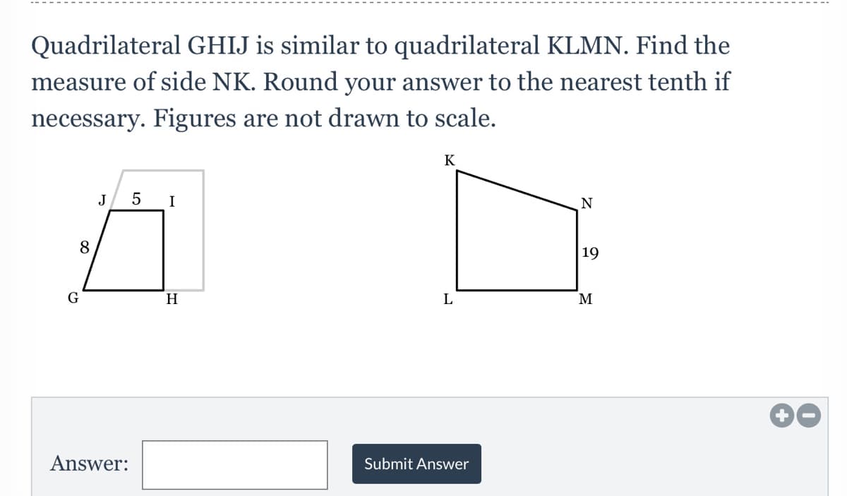 Quadrilateral GHIJ is similar to quadrilateral KLMN. Find the
measure of side NK. Round your answer to the nearest tenth if
necessary. Figures are not drawn to scale.
K
J
I
N
8
19
G
H
M
Answer:
Submit Answer
LO
