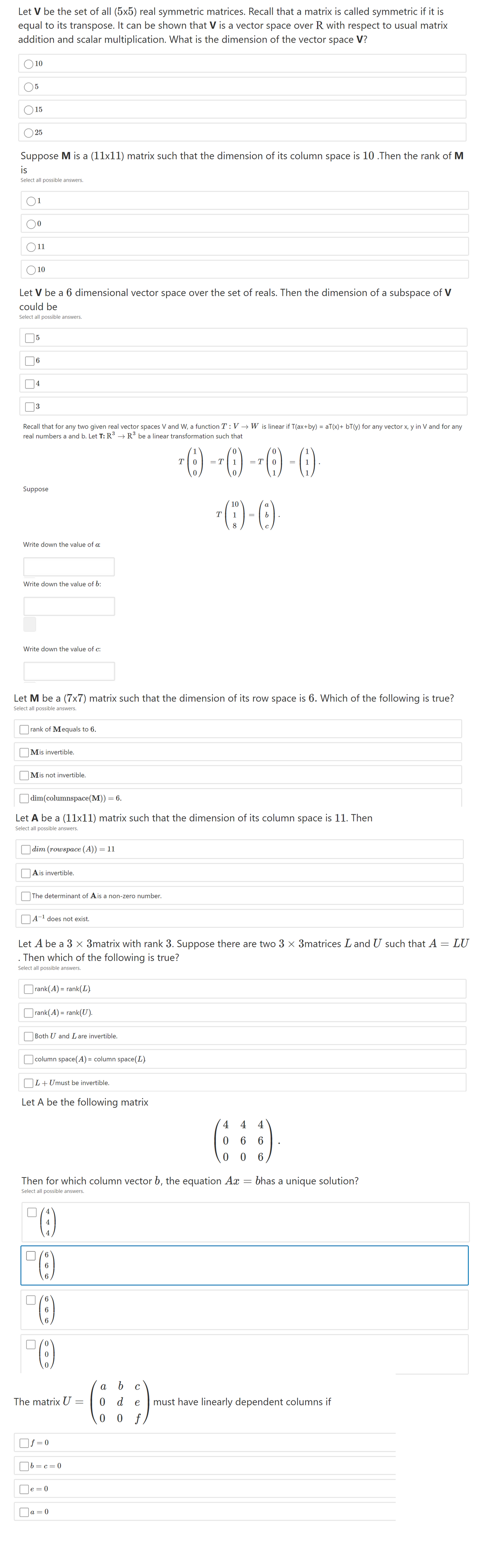 Let V be the set of all (5x5) real symmetric matrices. Recall that a matrix is called symmetric if it is
equal to its transpose. It can be shown that V is a vector space over R with respect to usual matrix
addition and scalar multiplication. What is the dimension of the vector space V?
10
15
25
Suppose M is a (11x11) matrix such that the dimension of its column space is 10 .Then the rank of M
is
Select all possible answers.
11
10
Let V be a 6 dimensional vector space over the set of reals. Then the dimension of a subspace of V
could be
Select all possible answers.
5
6.
|4
|3
Recall that for any two given real vector spaces V and W, a function T : V → W is linear if T(ax+by) = aT(x)+ bT(y) for any vector x, y in V and for any
real numbers a and b. Let T: R → R be a linear transformation such that
T
= T
1
= T
1
Suppose
10
а
T
1
8
Write down the value of a:
Write down the value of b:
Write down the value of c:
Let M be a (7x7) matrix such that the dimension of its row space is 6. Which of the following is true?
Select all possible answers.
rank of Mequals to 6.
Mis invertible.
Mis not invertible.
dim(columnspace(M))
6.
Let A be a (11x11) matrix such that the dimension of its column space is 11. Then
Select all possible answers.
dim (rowspace (A)) = 11
Ais invertible.
The determinant of Ais a non-zero number.
A-' does not exist.
Let A be a 3 x 3matrix with rank 3. Suppose there are two 3 × 3matrices Land U such that A = LU
. Then which of the following is true?
Select all possible answers.
|rank(A) = rank(L)
|rank(A) = rank(U).
Both U and L are invertible.
column space(A) = column space(L)
L+Umust be invertible.
Let A be the following matrix
4 4 4
6.
6
Then for which column vector b, the equation Ax
bhas a unique solution?
Select all possible answers.
4
6
6
а
The matrix U
0 d
must have linearly dependent columns if
e
0 0
f
]f = 0
|b =c=0
e = 0
a = 0
