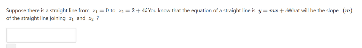 Suppose there is a straight line from z1 = 0 to z2 = 2+ 4i You know that the equation of a straight line is y = mx + cWhat will be the slope (m)
of the straight line joining 21 and z2 ?
