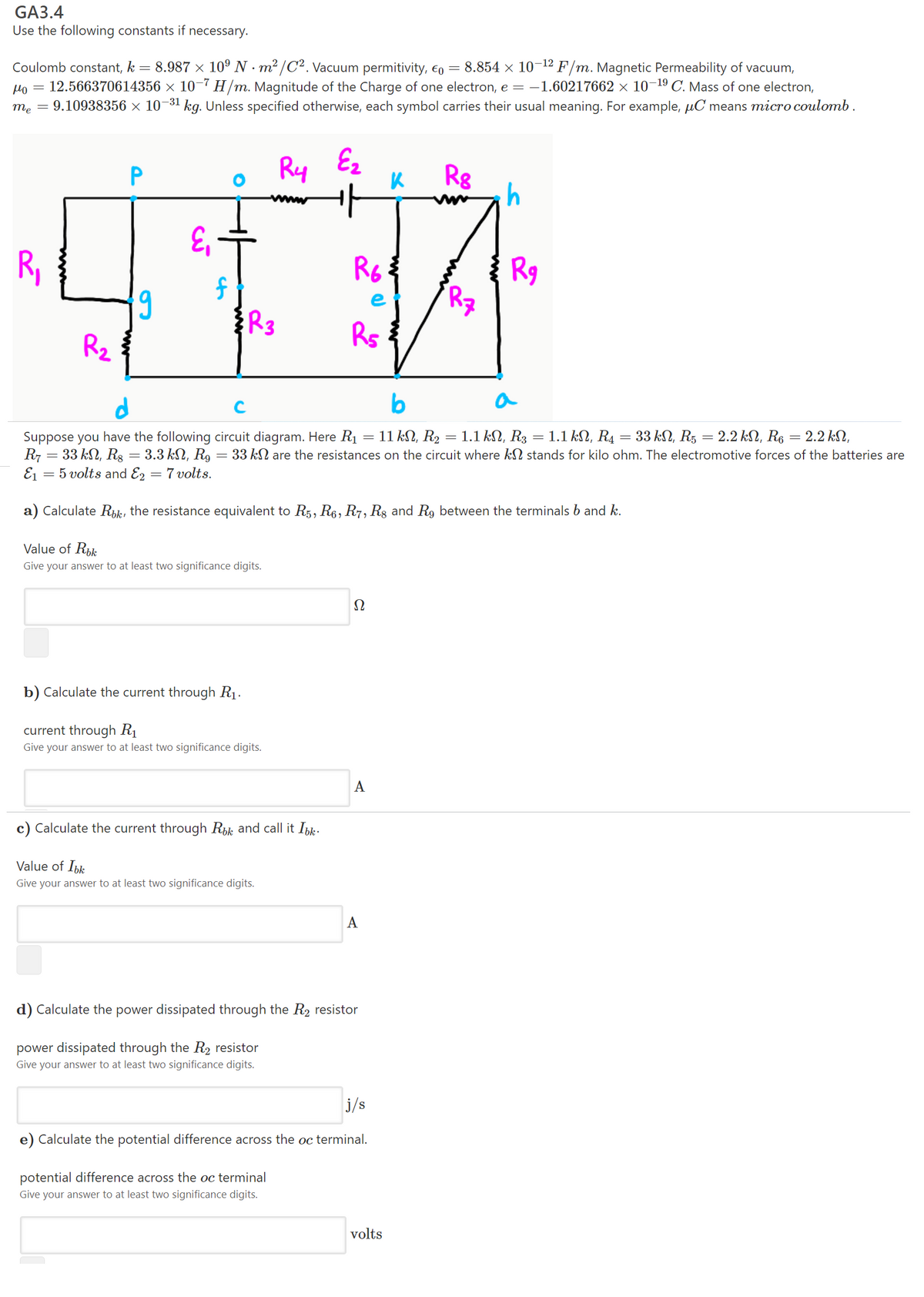 GA3.4
Use the following constants if necessary.
8.987 x 10° N - m² /C². Vacuum permitivity, €o = 8.854 × 10-12 F/m. Magnetic Permeability of vacuum,
= 12.566370614356 × 10–7 H/m. Magnitude of the Charge of one electron, e = -1.60217662 × 10-19 C. Mass of one electron,
= 9.10938356 × 10-31 kg. Unless specified otherwise, each symbol carries their usual meaning. For example, µC means micro coulomb.
Coulomb constant, k
Mo
me
Ry
Ez
R8
P
E,
R,
Rg
R7
e
Rs
Rz
d
b
a
1.1 kN, R3 = 1.1 kN, R4 = 33 kN, R5 = 2.2 kN, R6 = 2.2 kN,
Suppose you have the following circuit diagram. Here R1 = 11 kN, R2
R7 = 33 kN, Rg = 3.3 kN, R9 = 33 kN are the resistances on the circuit where kN stands for kilo ohm. The electromotive forces of the batteries are
E1 = 5 volts and E2 = 7 volts.
a) Calculate Rik, the resistance equivalent to R5, R6, R7, Rg and R9 between the terminals b and k.
Value of Rik
Give your answer to at least two significance digits.
Ω
b) Calculate the current through R1.
current through R1
Give your answer to at least two significance digits.
A
c) Calculate the current through Rk and call it Ibk.
Value of Ibk
Give your answer to at least two significance digits.
A
d) Calculate the power dissipated through the R2 resistor
power dissipated through the R2 resistor
Give your answer to at least two significance digits.
j/s
e) Calculate the potential difference across the oc terminal.
potential difference across the oc terminal
Give your answer to at least two significance digits.
volts
