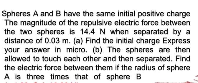 Spheres A and B have the same initial positive charge
The magnitude of the repulsive electric force between
the two spheres is 14.4 N when separated by a
distance of 0.03 m. (a) Find the initial charge Express
your answer in micro. (b) The spheres are then
allowed to touch each other and then separated. Find
the electric force between them if the radius of sphere
A is three times that of sphere B
