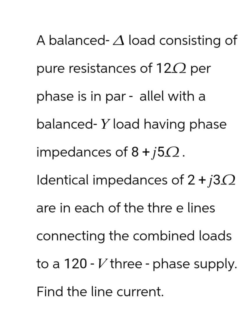 A balanced- A load consisting of
pure resistances of 120 per
phase is in parallel with a
balanced-Y load having phase
impedances of 8+j52.
Identical impedances of 2+ j30
are in each of the three lines
connecting the combined loads
to a 120-three-phase supply.
Find the line current.