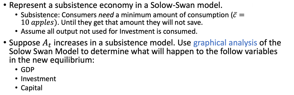 ●
Represent a subsistence economy in a Solow-Swan model.
Subsistence: Consumers need a minimum amount of consumption (
10 apples). Until they get that amount they will not save.
Assume all output not used for Investment is consumed.
●
Suppose At increases in a subsistence model. Use graphical analysis of the
Solow Swan Model to determine what will happen to the follow variables
in the new equilibrium:
• GDP
• Investment
Capital
●