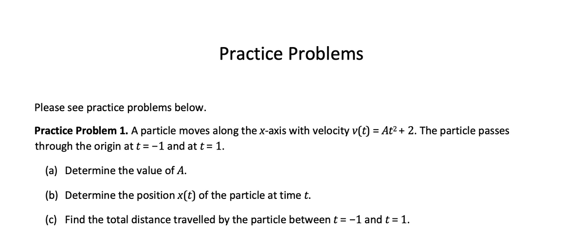 Practice Problems
Please see practice problems below.
Practice Problem 1. A particle moves along the x-axis with velocity v(t) = At² + 2. The particle passes
through the origin at t = -1 and at t = 1.
(a) Determine the value of A.
(b) Determine the position x(t) of the particle at time t.
(c) Find the total distance travelled by the particle between t = -1 and t = 1.