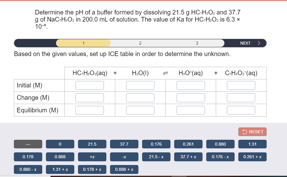 Determine the pH of a buffer formed by dissolving 21.5 g HC-HsO2 and 37.7
g of NaC-H:O2 in 200.0 mL of solution. The value of Ka for HC-H:O2 is 6.3 x
10-5.
1
2
3
NEXT >
Based on the given values, set up ICE table in order to determine the unknown.
HC-HsO:(aq) +
H:O(1)
H;O“(aq)
C-H:O2-(aq)
Initial (M)
Change (M)
Equilibrium (M)
5 RESET
21.5
37.7
0.176
0.261
0.880
1.31
0.178
0.888
21.5 - x
37.7 + x
0.176 - x
0.261 + x
+x
0.880 - x
1.31 + x
0.178 + x
0.888 + x
