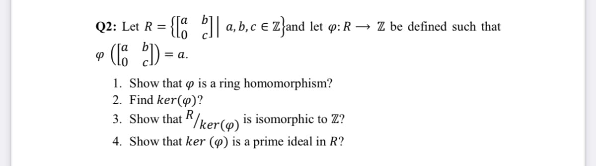 Let R = {[8 | «
(16 )=-
Q2:
a, b, c E Z'and let p: R → Z be defined such that
= a.
1. Show that o is a ring homomorphism?
2. Find ker(@)?
R
3. Show that K/ker(@) is isomorphic to Z?
4. Show that ker (@) is a prime ideal in R?
