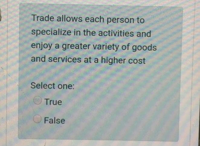 Trade allows each person to
specialize in the activities and
enjoy a greater variety of goods
and services at a higher cost
Select one:
True
False

