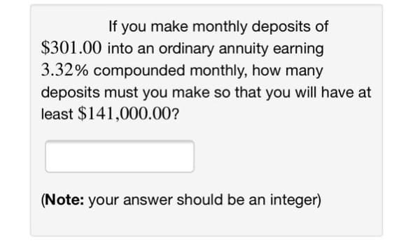 If you make monthly deposits of
$301.00 into an ordinary annuity earning
3.32% compounded monthly, how many
deposits must you make so that you will have at
least $141,000.00?
(Note: your answer should be an integer)
