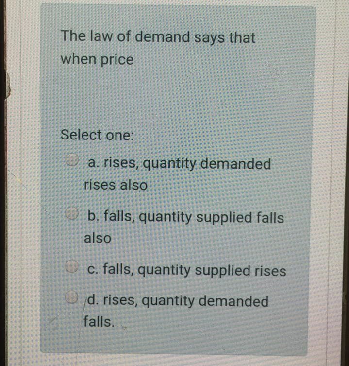 The law of demand says that
when price
Select one:
a. rises, quantity demanded
rises also
b. falls, quantity supplied falls
also
c. falls, quantity supplied rises
d. rises, quantity demanded
falls.
