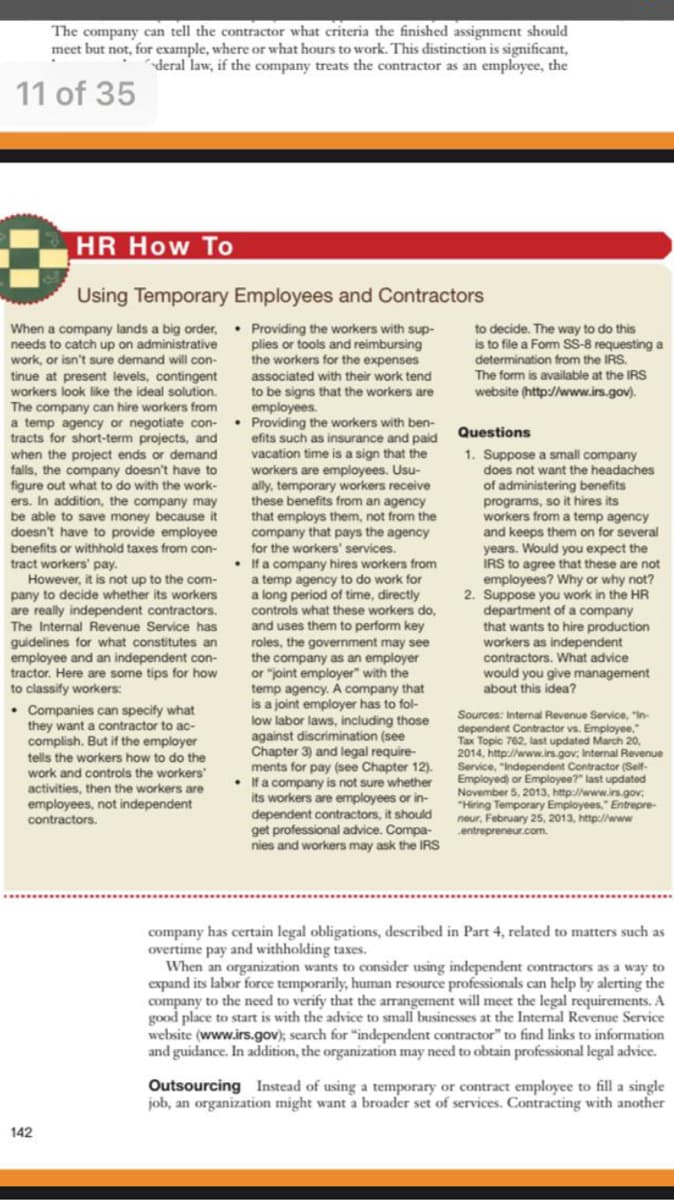 company
contos
vears,
The company can tell the contractor what criteria the finished assignment should
meet but not, for example, where or what hours to work. This distinction is significant,
deral law, if the company treats the contractor as an employee, the
11 of 35
HR How To
Using Temporary Employees and Contractors
When a company lands a big order, Providing the workers with sup-
needs to catch up on administrative
work, or isn't sure demand will con-
plies or tools and reimbursing
the workers for the expenses
to decide. The way to do this
is to file a Form SS-8 requesting a
determination from the IRS.
The form is available at the IRS
website (http://www.irs.gov).
associated with their work tend
to be signs that the workers are
employees.
• Providing the workers with ben-
ents such as insurance and paid
vacation time is a sign that the
workers are employees. Usu-
ally, temporary workers receive
these
tinue at present levels, contingent
workers look like the ideal solution.
The company can hire workers from
a temp agency or negotiate con-
tracts for short-term projects, and
Questions
1. Suppose a small company
does not want the headaches
when the project ends or demand
falls, the company doesn't have to
figure
ers, In addition, the company may
t what to do with the work-
of administering benefits
programs, so it hires its
workers from a temp ager
and keeps them on for several
Would you expect the
IRS to agree that these are not
employees? Why or why not?
2. Suppose you work in t
department of a
that wants to hire production
workers as independent
contractors. What advice
would you give management
about this idea?
out
benefits from an
that employs them, not from the
company that pays the agency
agency
be able to save money because it
doesn't have to provide employee
benefits
tract workers' pay.
However, it is not up to the com-
pany to decide whether
are really independent contractors.
The Internal Revenue Service has
guidelines for what constitutes an
employee and an independent con-
tractor. Here are some tips for how
to classify workers:
or withhold taxes from con-
for the workers' services.
• Ifa company hires workers from
temp agency to do work for
long period of time,
at
its
workers
a
the HR
what these workers do,
contr
and uses them to perform key
roles, the government may see
the company as an employer
or "joint employer" with the
temp agency. A company that
is a joint employer has to fol-
low labor laws, including those
against discrimination (see
Chapter 3) and legal require-
ments for pay (see Chapter 12).
• Ifa company is not sure whether
its workers are employees or in-
dependent contractors, it should
get professional advice. Compa-
nies and workers may ask the IRS
• Companies can specify what
they want a contractor to ac-
complish. But if the employer
tells the workers how to do the
Sources: Internal Revenue Service, "In-
dependent Contractor vs. Employee,
Tax Topic 762, last updated March 20,
2014, http://www.irs.gov; Internal Revenue
Service, "Independent Contractor (Self-
Employed) or Employee?" last updated
November 5, 2013, http://www.irs.gov:
"Hiring Temporary Employees," Entrepre-
neur, February 25, 2013, http://www
entrepreneur.com.
work and controls the workers'
activities, then the workers are
employees, not independent
contractors.
company has certain legal obligations, described in Part 4, related to matters such as
overtime pay and withholding taxes.
When an organization wants to consider using independent contractors as a way to
expand its labor force temporarily, human resource professionals can help by alerting the
company to the need to verify that the arrangement will meet the legal requirements. A
good place to start is with the advice to small businesses at the Internal Revenue Service
website (www.irs.gov); search for "independent contractor" to find links to information
and guidance. In addition, the organization may need to obtain professional legal advice.
Outsourcing Instead of using a temporary or contract employee to fill a single
job, an organization might want a broader set of services. Contracting with another
142
